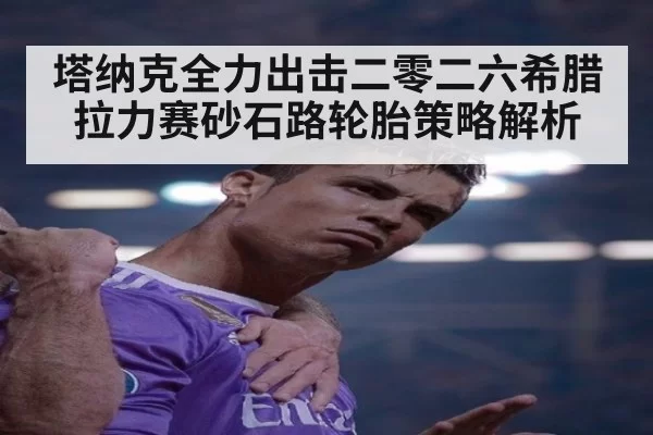 塔纳克全力出击二零二六希腊拉力赛砂石路轮胎策略解析
